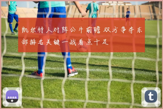 凯尔特人对阵公牛前瞻 双方争夺东部排名关键一战看点十足