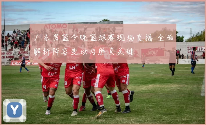 广东男篮今晚篮球赛现场直播 全面解析阵容变动与胜负关键