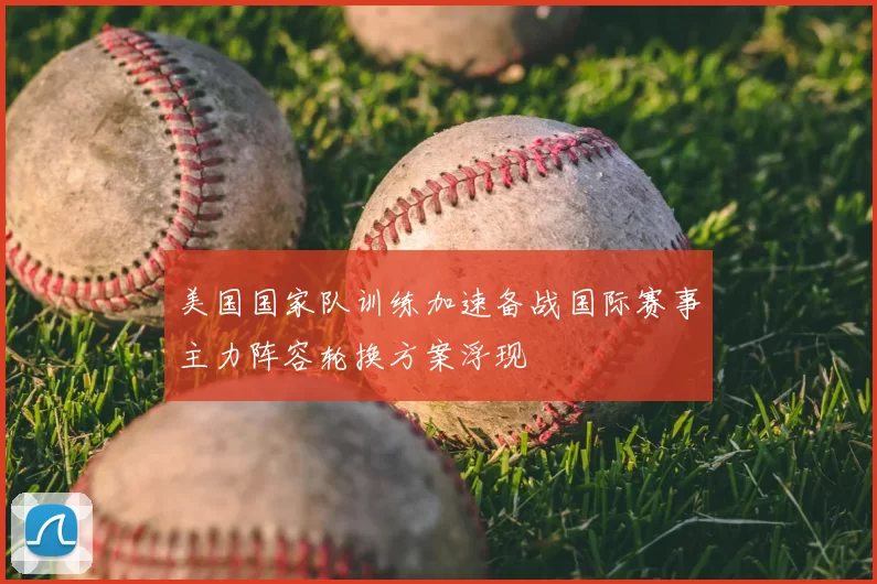 美国国家队训练加速备战国际赛事主力阵容轮换方案浮现