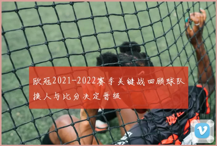 欧冠2021-2022赛季关键战回顾球队换人与比分决定晋级