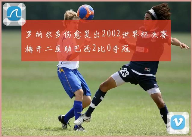 罗纳尔多伤愈复出2002世界杯决赛梅开二度助巴西2比0夺冠