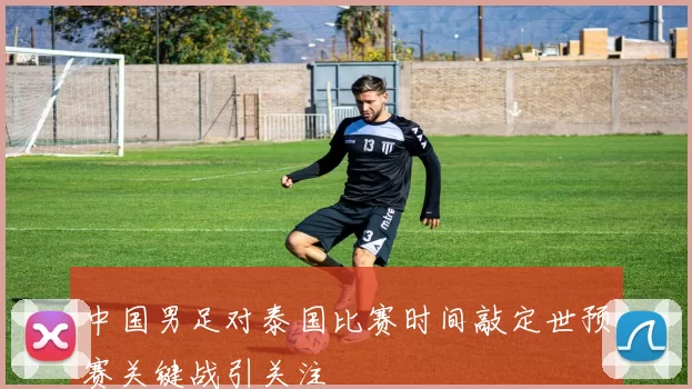 中国男足对泰国比赛时间敲定世预赛关键战引关注