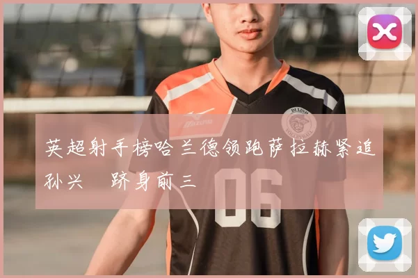 英超射手榜哈兰德领跑萨拉赫紧追孙兴慜跻身前三