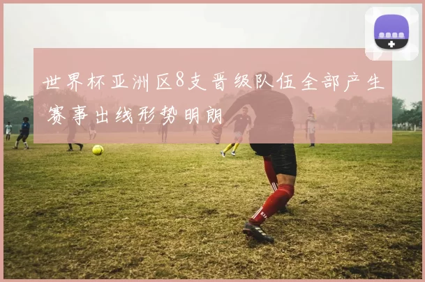 世界杯亚洲区8支晋级队伍全部产生 赛事出线形势明朗