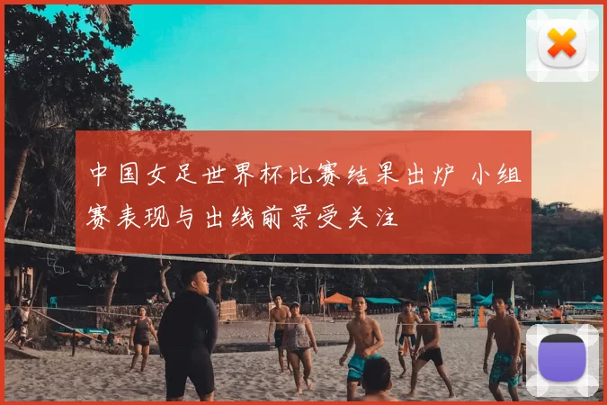 中国女足世界杯比赛结果出炉 小组赛表现与出线前景受关注