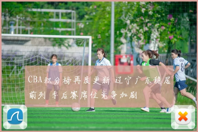CBA积分榜再度更新 辽宁广东稳居前列 季后赛席位竞争加剧