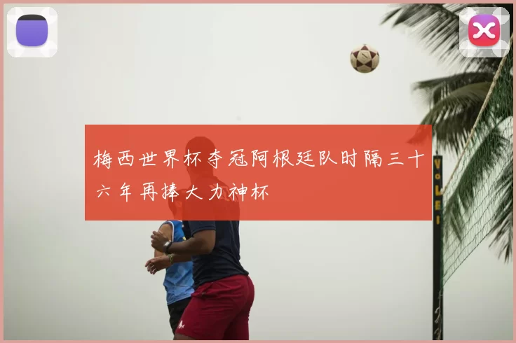 梅西世界杯夺冠阿根廷队时隔三十六年再捧大力神杯