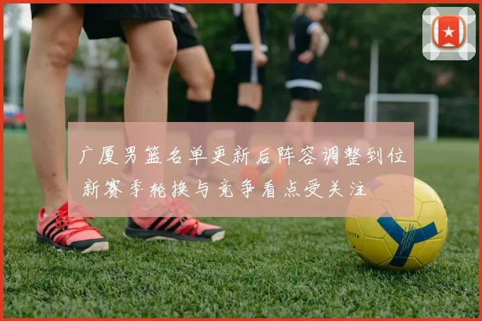广厦男篮名单更新后阵容调整到位 新赛季轮换与竞争看点受关注