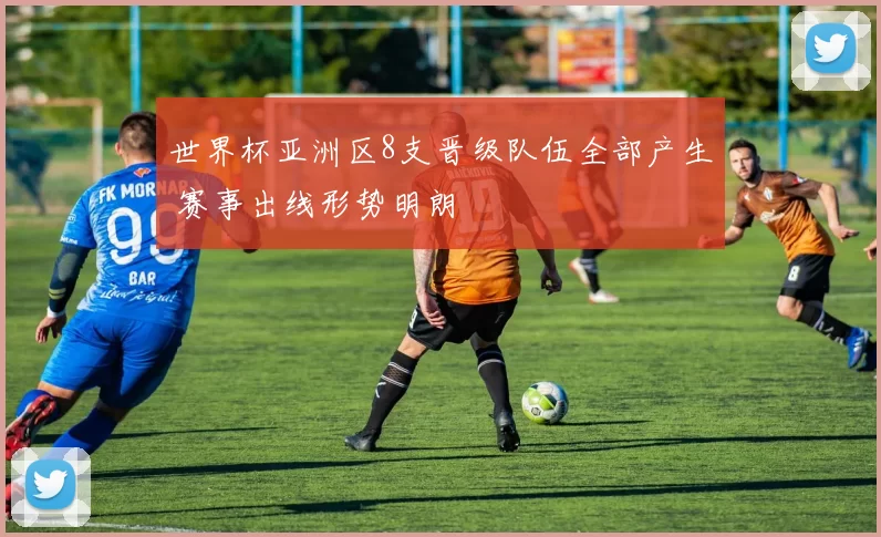 世界杯亚洲区8支晋级队伍全部产生 赛事出线形势明朗