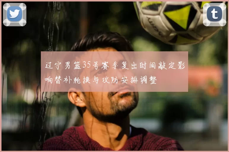 辽宁男篮35号赛季复出时间敲定影响替补轮换与攻防安排调整