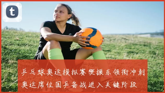 乒乓球奥运模拟赛樊振东领衔冲刺奥运席位国乒备战进入关键阶段