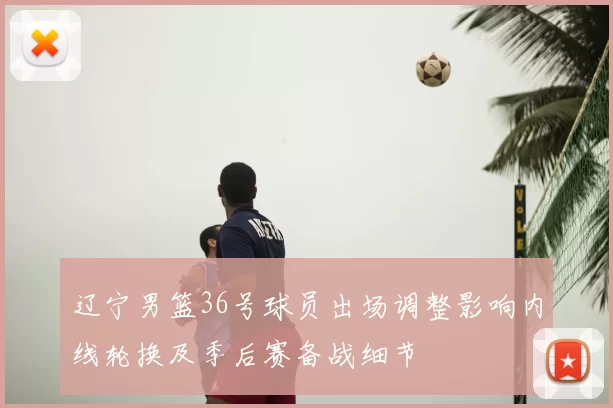 辽宁男篮36号球员出场调整影响内线轮换及季后赛备战细节