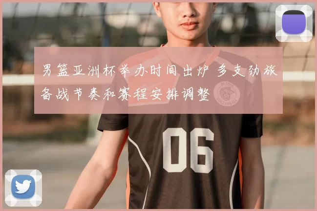男篮亚洲杯举办时间出炉 多支劲旅备战节奏和赛程安排调整