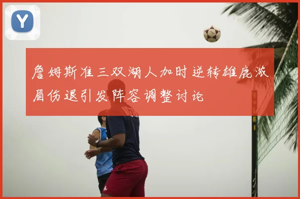 詹姆斯准三双湖人加时逆转雄鹿浓眉伤退引发阵容调整讨论