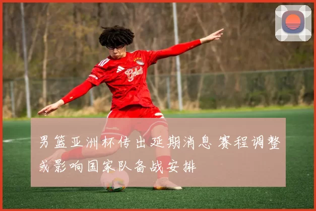 男篮亚洲杯传出延期消息 赛程调整或影响国家队备战安排