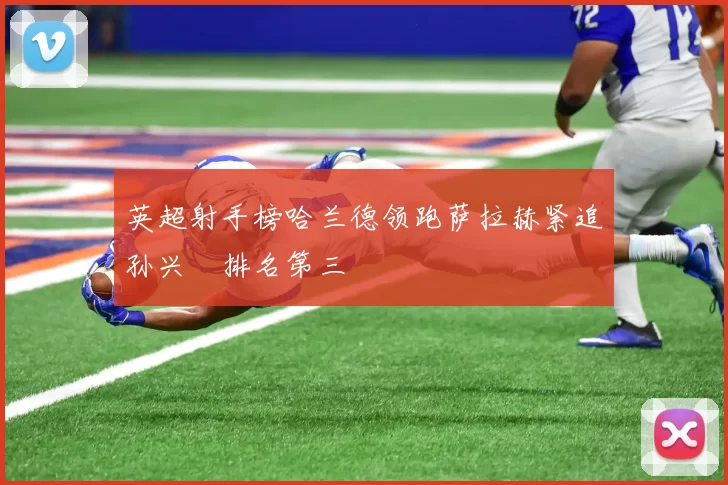 英超射手榜哈兰德领跑萨拉赫紧追孙兴慜排名第三