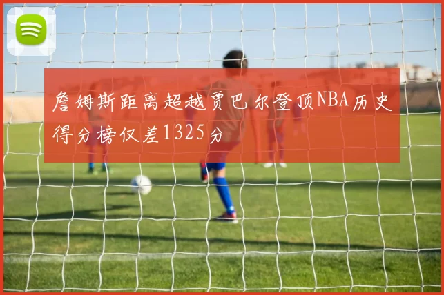 詹姆斯距离超越贾巴尔登顶NBA历史得分榜仅差1325分