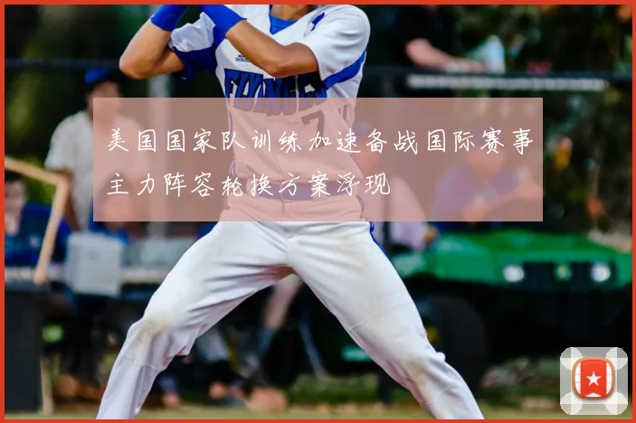 美国国家队训练加速备战国际赛事主力阵容轮换方案浮现