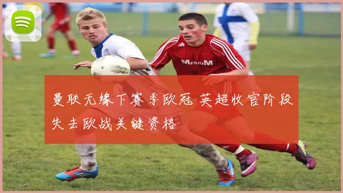 曼联无缘下赛季欧冠 英超收官阶段失去欧战关键资格