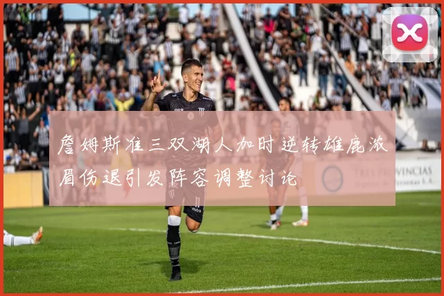 詹姆斯准三双湖人加时逆转雄鹿浓眉伤退引发阵容调整讨论