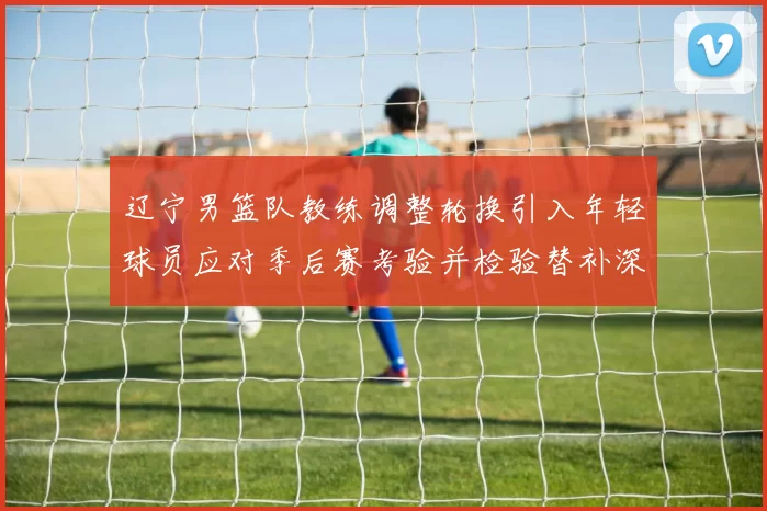 辽宁男篮队教练调整轮换引入年轻球员应对季后赛考验并检验替补深度