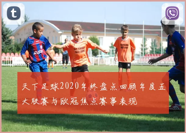 天下足球2020年终盘点回顾年度五大联赛与欧冠焦点赛事表现