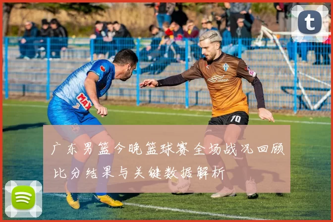 广东男篮今晚篮球赛全场战况回顾 比分结果与关键数据解析