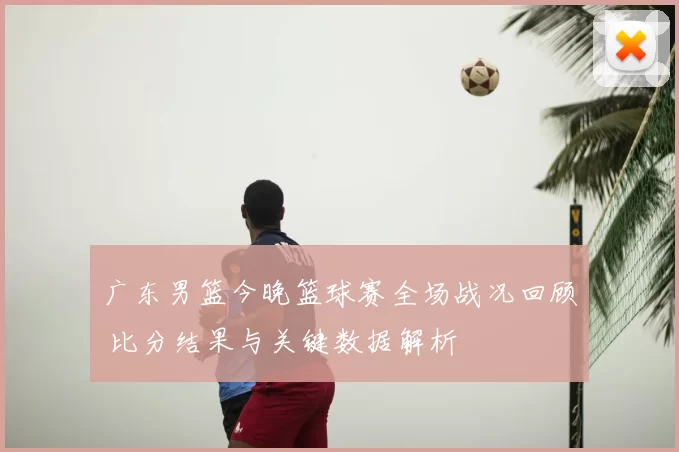 广东男篮今晚篮球赛全场战况回顾 比分结果与关键数据解析