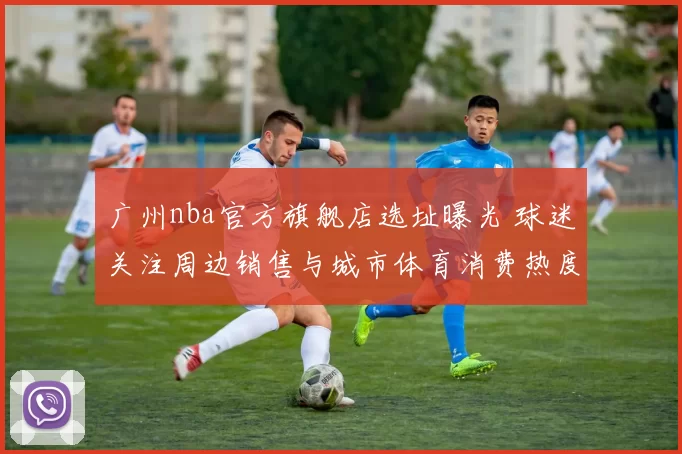 广州nba官方旗舰店选址曝光 球迷关注周边销售与城市体育消费热度