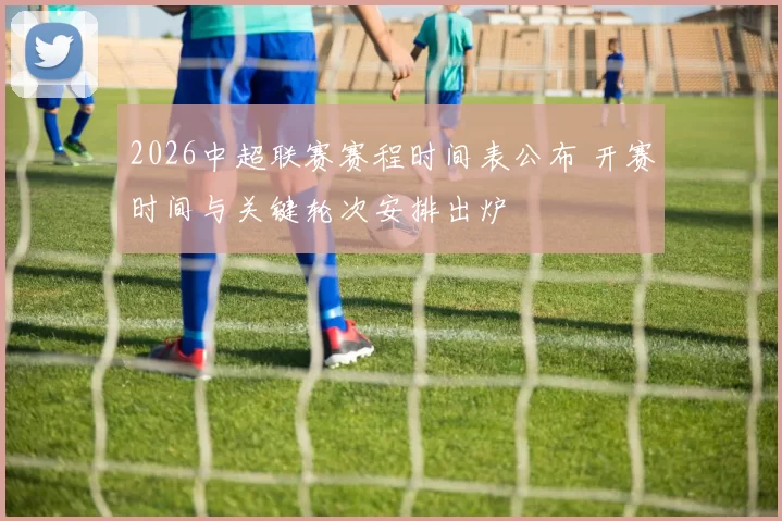 2026中超联赛赛程时间表公布 开赛时间与关键轮次安排出炉