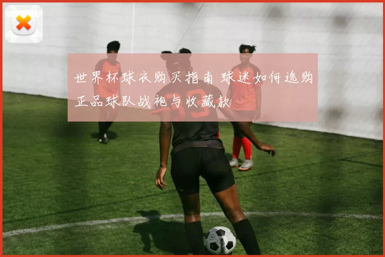 世界杯球衣购买指南 球迷如何选购正品球队战袍与收藏款