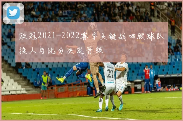 欧冠2021-2022赛季关键战回顾球队换人与比分决定晋级