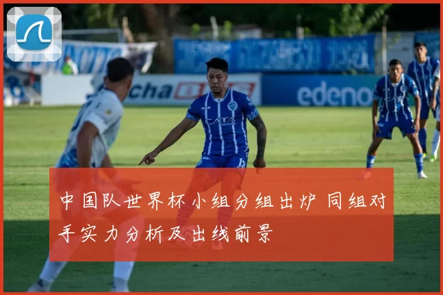 中国队世界杯小组分组出炉 同组对手实力分析及出线前景
