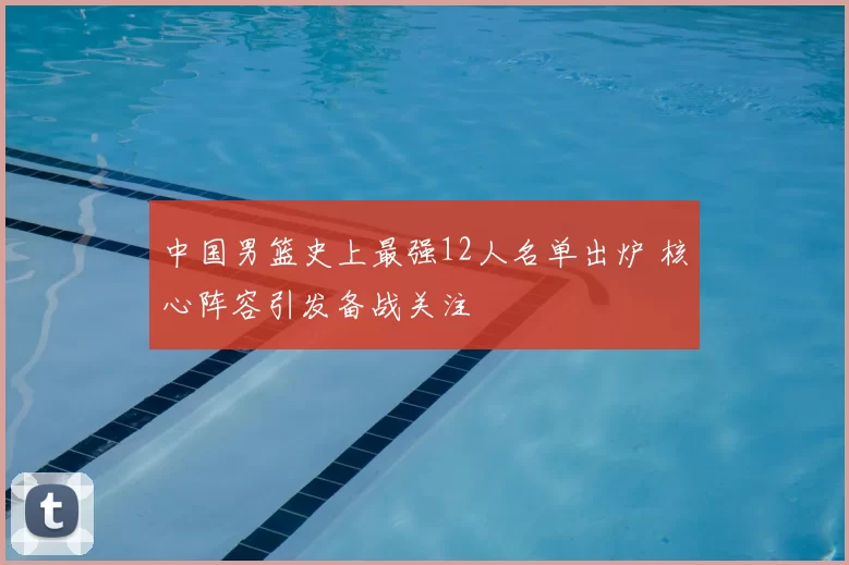 中国男篮史上最强12人名单出炉 核心阵容引发备战关注