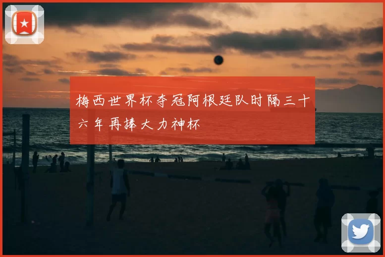 梅西世界杯夺冠阿根廷队时隔三十六年再捧大力神杯