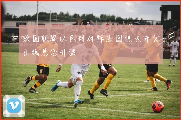 欧国联赛以色列对阵法国焦点开打出线悬念升温