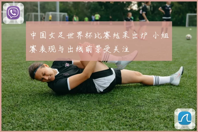 中国女足世界杯比赛结果出炉 小组赛表现与出线前景受关注