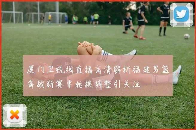 厦门卫视线直播高清解析福建男篮备战新赛季轮换调整引关注