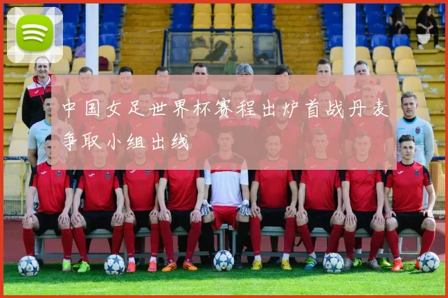 中国女足世界杯赛程出炉首战丹麦争取小组出线