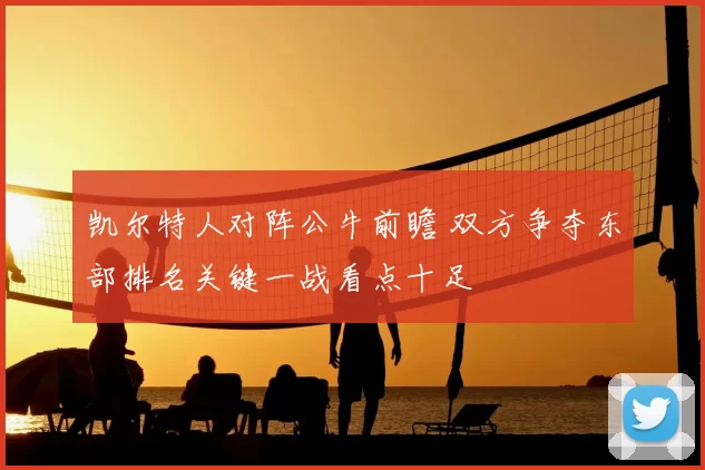 凯尔特人对阵公牛前瞻 双方争夺东部排名关键一战看点十足