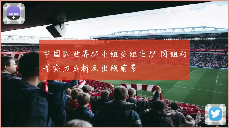 中国队世界杯小组分组出炉 同组对手实力分析及出线前景