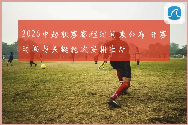 2026中超联赛赛程时间表公布 开赛时间与关键轮次安排出炉