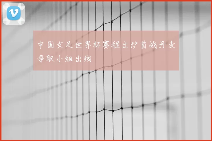 中国女足世界杯赛程出炉首战丹麦争取小组出线