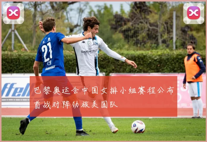 巴黎奥运会中国女排小组赛程公布首战对阵劲旅美国队