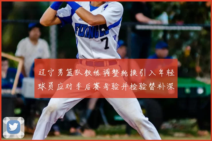 辽宁男篮队教练调整轮换引入年轻球员应对季后赛考验并检验替补深度