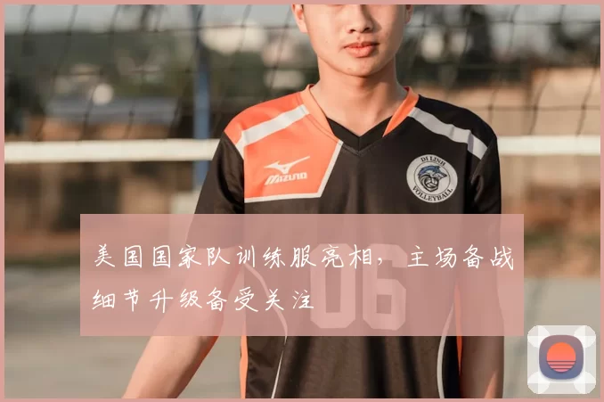 美国国家队训练服亮相，主场备战细节升级备受关注