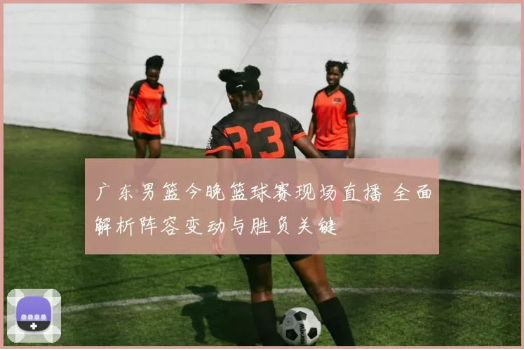 广东男篮今晚篮球赛现场直播 全面解析阵容变动与胜负关键