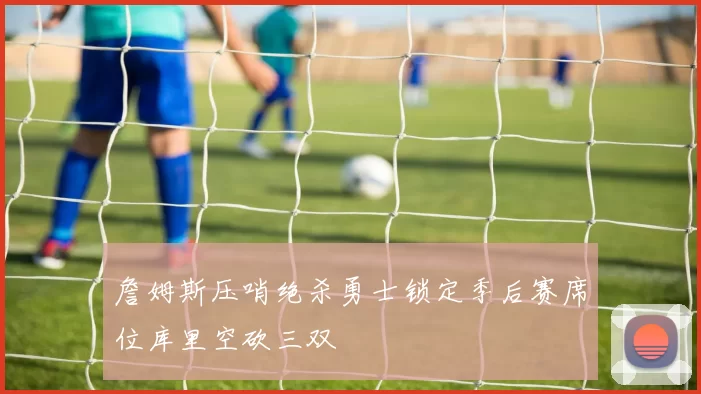 詹姆斯压哨绝杀勇士锁定季后赛席位库里空砍三双